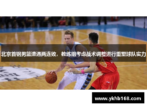 北京首钢男篮遭遇两连败，教练组考虑战术调整进行重塑球队实力