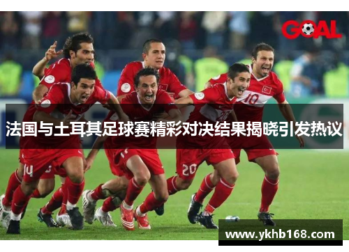 法国与土耳其足球赛精彩对决结果揭晓引发热议