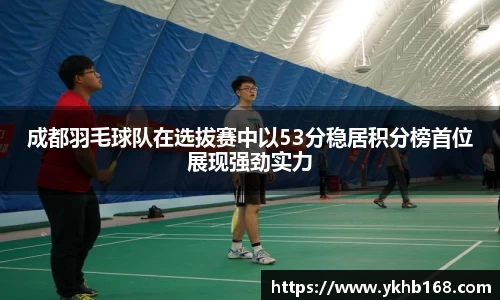 成都羽毛球队在选拔赛中以53分稳居积分榜首位展现强劲实力